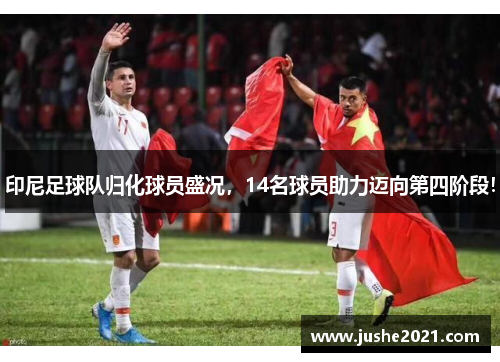 印尼足球队归化球员盛况,14名球员助力迈向第四阶段!